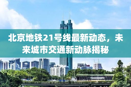 北京地铁21号线最新动态，未来城市交通新动脉揭秘