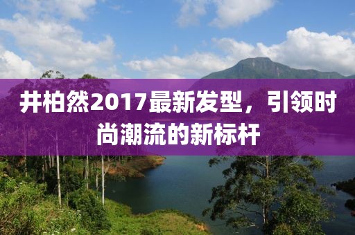 井柏然2017最新发型，引领时尚潮流的新标杆