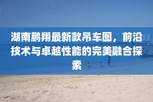 湖南鹏翔最新款吊车图，前沿技术与卓越性能的完美融合探索