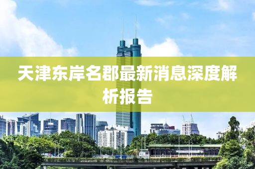 天津东岸名郡最新消息深度解析报告