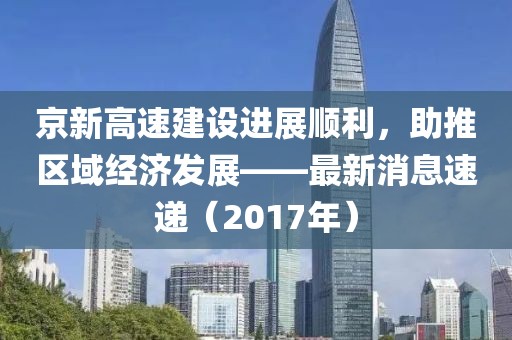 京新高速建设进展顺利，助推区域经济发展——最新消息速递（2017年）
