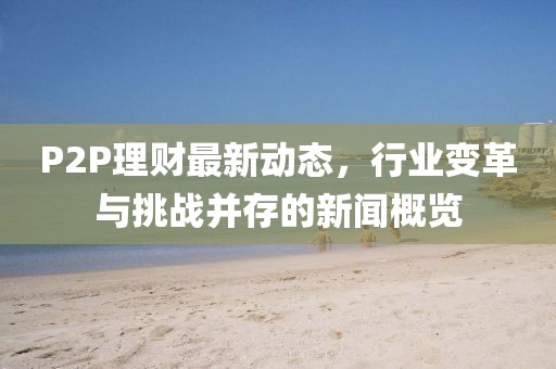 P2P理财最新动态，行业变革与挑战并存的新闻概览