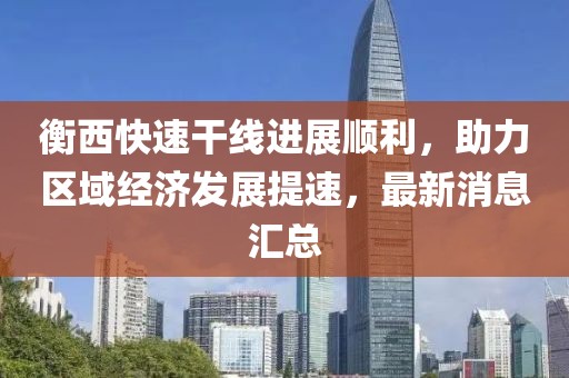 衡西快速干线进展顺利，助力区域经济发展提速，最新消息汇总