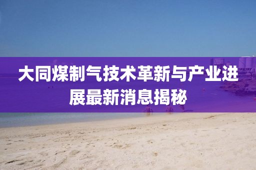 大同煤制气技术革新与产业进展最新消息揭秘