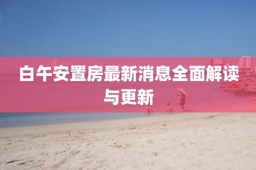 白午安置房最新消息全面解读与更新