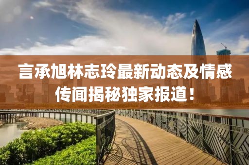 言承旭林志玲最新动态及情感传闻揭秘独家报道！