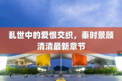 乱世中的爱恨交织，秦时景顾清清最新章节