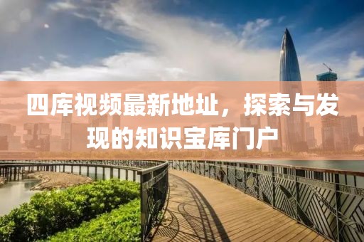 四库视频最新地址，探索与发现的知识宝库门户