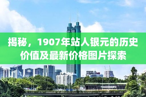 揭秘，1907年站人银元的历史价值及最新价格图片探索