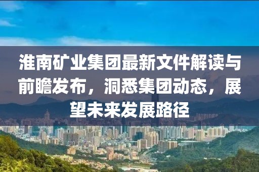 淮南矿业集团最新文件解读与前瞻发布，洞悉集团动态，展望未来发展路径