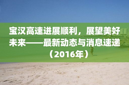 宝汉高速进展顺利，展望美好未来——最新动态与消息速递（2016年）