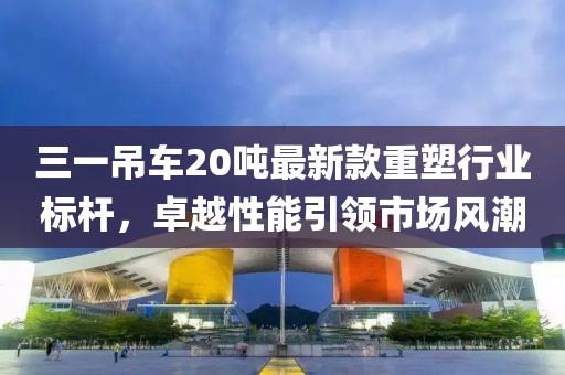 三一吊车20吨最新款重塑行业标杆，卓越性能引领市场风潮
