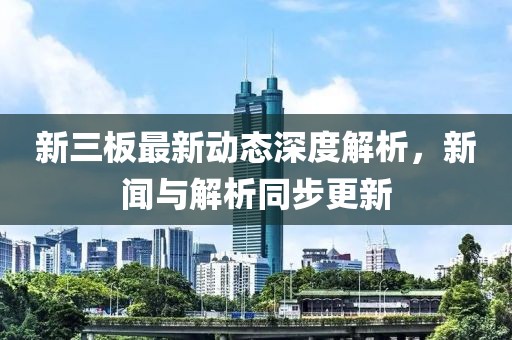 新三板最新动态深度解析，新闻与解析同步更新