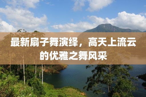 最新扇子舞演绎，高天上流云的优雅之舞风采