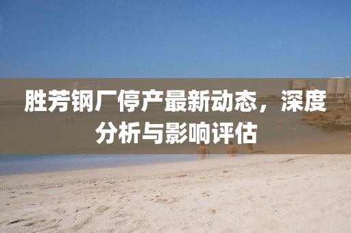 胜芳钢厂停产最新动态，深度分析与影响评估
