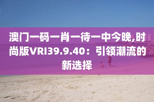 澳门一码一肖一待一中今晚,时尚版VRI39.9.40：引领潮流的新选择