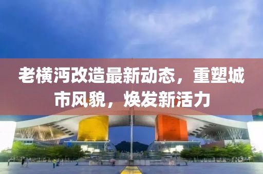 老横沔改造最新动态，重塑城市风貌，焕发新活力