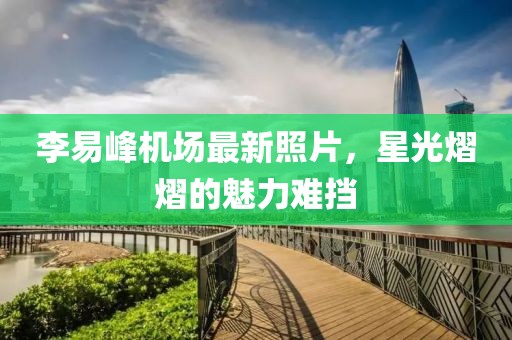 李易峰机场最新照片，星光熠熠的魅力难挡