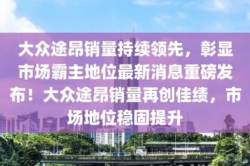 大众途昂销量持续领先，彰显市场霸主地位最新消息重磅发布！大众途昂销量再创佳绩，市场地位稳固提升