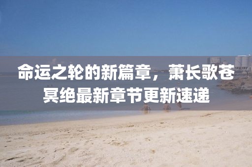 命运之轮的新篇章，萧长歌苍冥绝最新章节更新速递