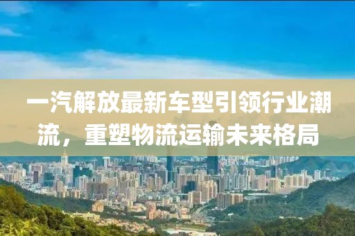 一汽解放最新车型引领行业潮流，重塑物流运输未来格局