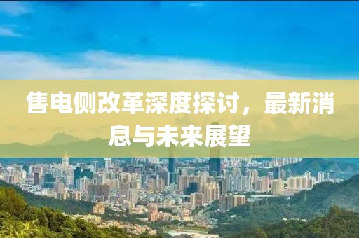 售电侧改革深度探讨，最新消息与未来展望