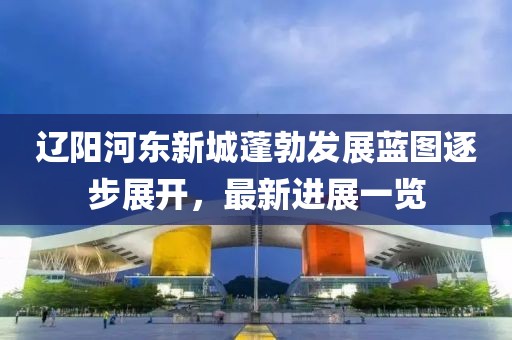 辽阳河东新城蓬勃发展蓝图逐步展开，最新进展一览