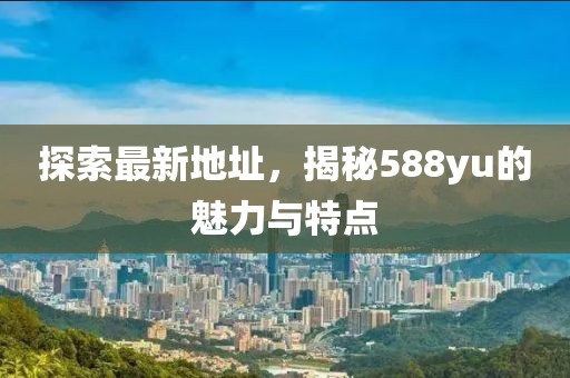 探索最新地址，揭秘588yu的魅力与特点