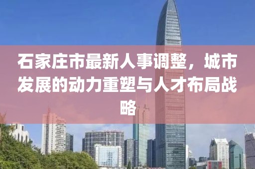 石家庄市最新人事调整，城市发展的动力重塑与人才布局战略