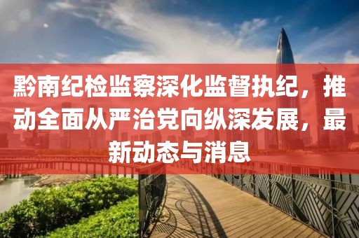 黔南纪检监察深化监督执纪，推动全面从严治党向纵深发展，最新动态与消息