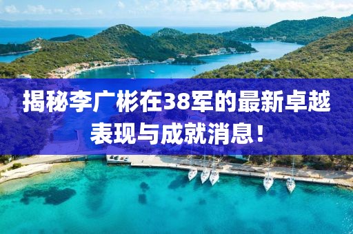 揭秘李广彬在38军的最新卓越表现与成就消息！