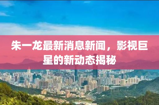 朱一龙最新消息新闻，影视巨星的新动态揭秘