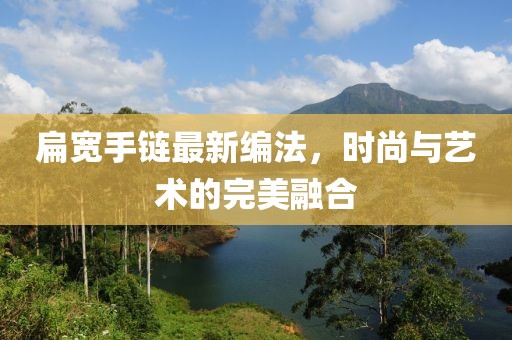 扁宽手链最新编法，时尚与艺术的完美融合