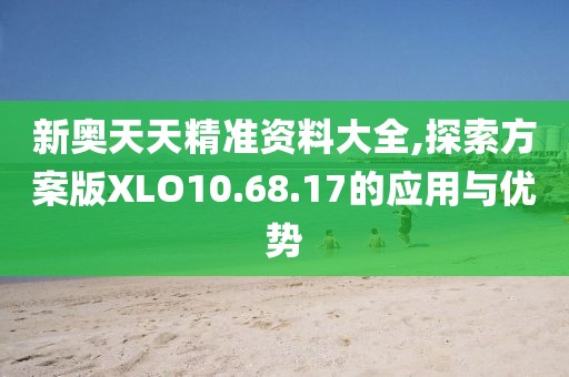 新奥天天精准资料大全,探索方案版XLO10.68.17的应用与优势