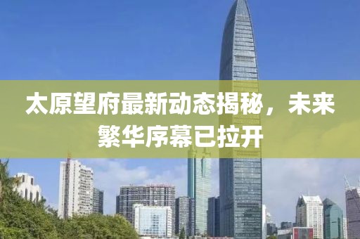 太原望府最新动态揭秘，未来繁华序幕已拉开