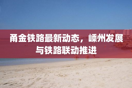 甬金铁路最新动态，嵊州发展与铁路联动推进
