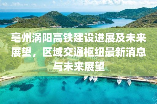 亳州涡阳高铁建设进展及未来展望，区域交通枢纽最新消息与未来展望