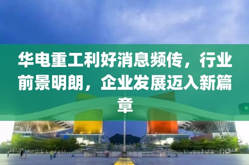 华电重工利好消息频传，行业前景明朗，企业发展迈入新篇章