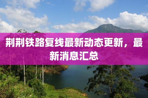 荆荆铁路复线最新动态更新，最新消息汇总