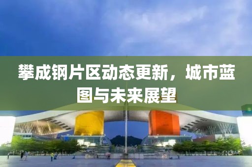 攀成钢片区动态更新，城市蓝图与未来展望