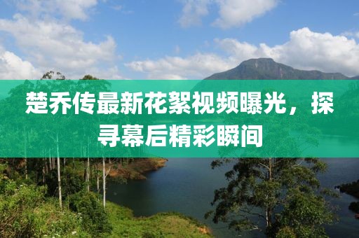 楚乔传最新花絮视频曝光，探寻幕后精彩瞬间