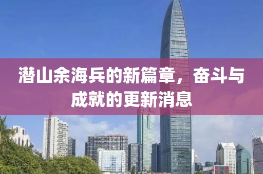 潜山余海兵的新篇章，奋斗与成就的更新消息