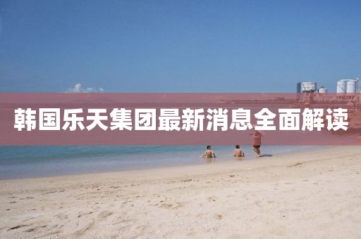 韩国乐天集团最新消息全面解读