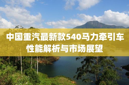 中国重汽最新款540马力牵引车性能解析与市场展望