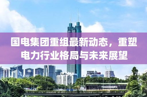 国电集团重组最新动态，重塑电力行业格局与未来展望