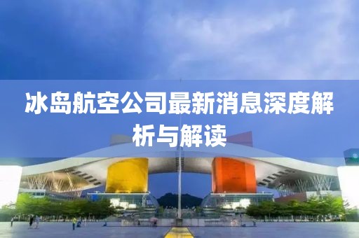 冰岛航空公司最新消息深度解析与解读