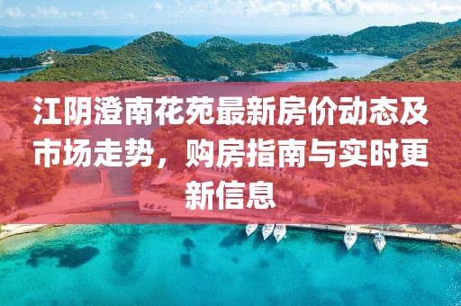 江阴澄南花苑最新房价动态及市场走势，购房指南与实时更新信息