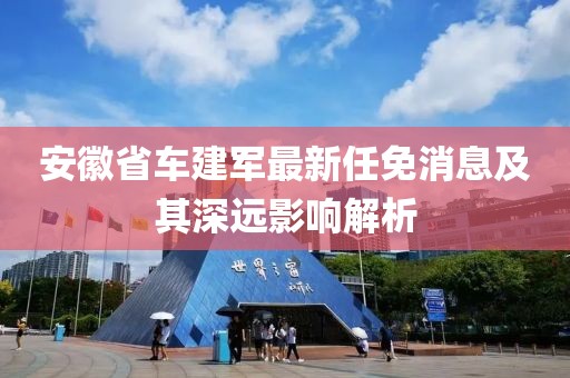 安徽省车建军最新任免消息及其深远影响解析