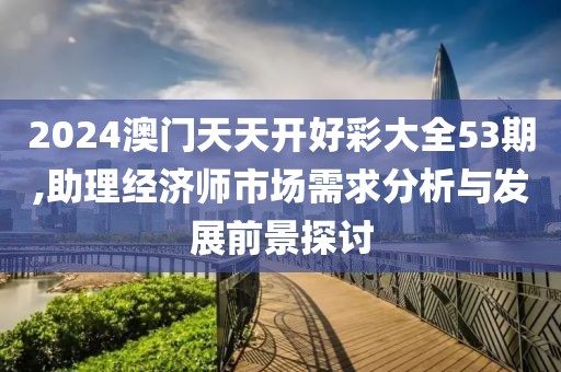 2024澳门天天开好彩大全53期,助理经济师市场需求分析与发展前景探讨