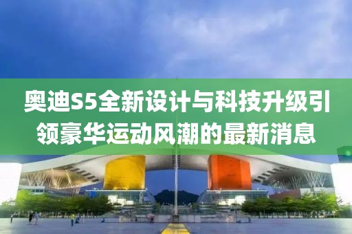 奥迪S5全新设计与科技升级引领豪华运动风潮的最新消息